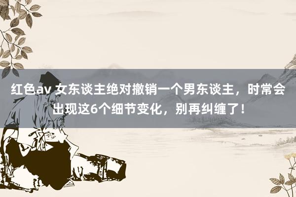 红色av 女东谈主绝对撤销一个男东谈主，时常会出现这6个细节变化，别再纠缠了！