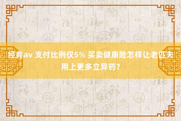 经典av 支付比例仅5% 买卖健康险怎样让老匹夫用上更多立异药？