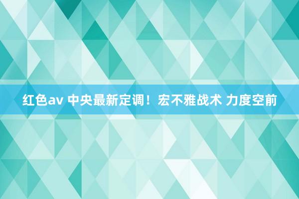 红色av 中央最新定调！宏不雅战术 力度空前