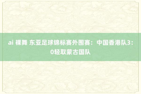 ai 裸舞 东亚足球锦标赛外围赛：中国香港队3：0轻取蒙古国队