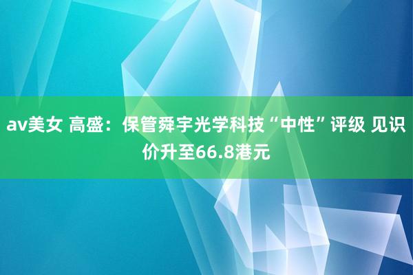 av美女 高盛：保管舜宇光学科技“中性”评级 见识价升至66.8港元