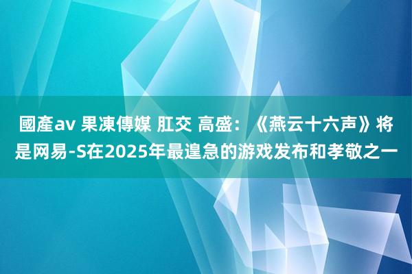 國產av 果凍傳媒 肛交 高盛：《燕云十六声》将是网易-S在2025年最遑急的游戏发布和孝敬之一