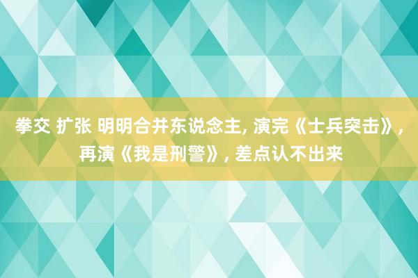 拳交 扩张 明明合并东说念主, 演完《士兵突击》, 再演《我是刑警》, 差点认不出来