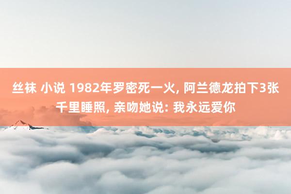 丝袜 小说 1982年罗密死一火, 阿兰德龙拍下3张千里睡照, 亲吻她说: 我永远爱你