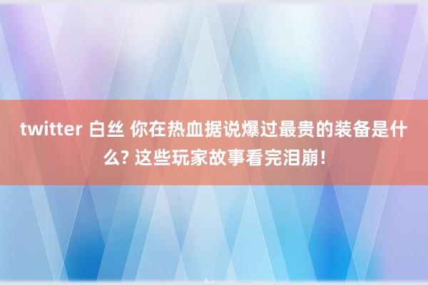 twitter 白丝 你在热血据说爆过最贵的装备是什么? 这些玩家故事看完泪崩!