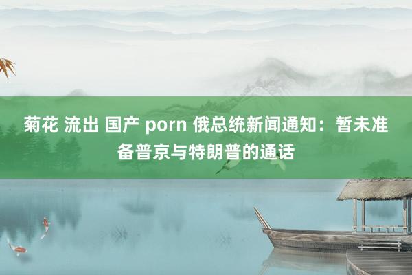 菊花 流出 国产 porn 俄总统新闻通知：暂未准备普京与特朗普的通话