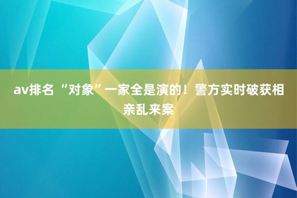 av排名 “对象”一家全是演的！警方实时破获相亲乱来案