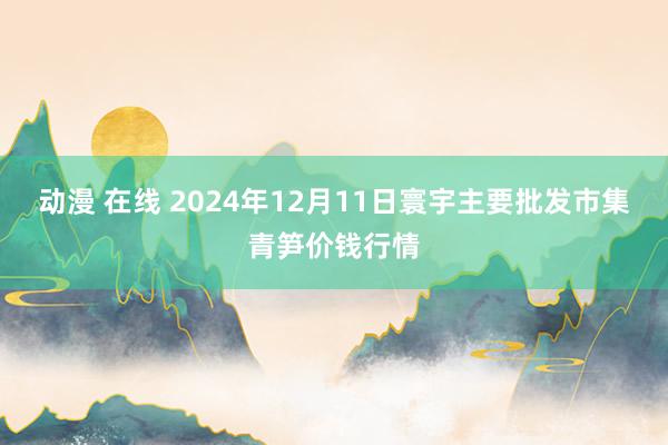 动漫 在线 2024年12月11日寰宇主要批发市集青笋价钱行情