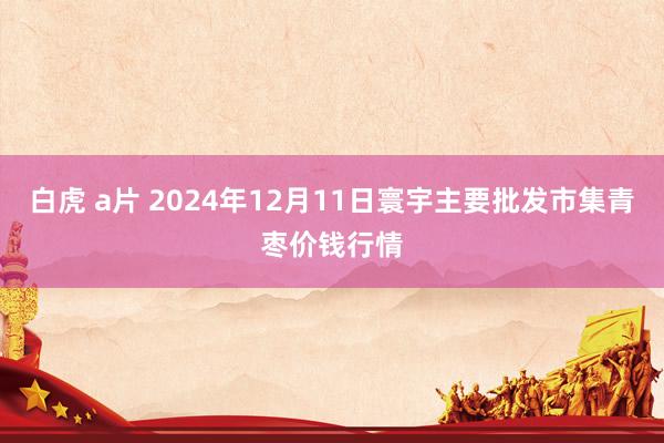 白虎 a片 2024年12月11日寰宇主要批发市集青枣价钱行情