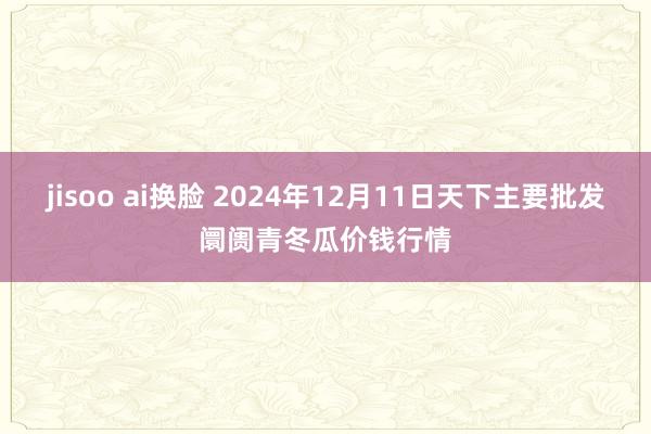 jisoo ai换脸 2024年12月11日天下主要批发阛阓青冬瓜价钱行情