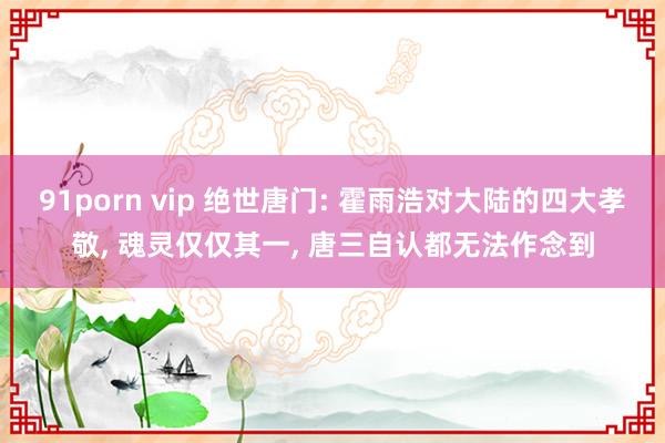 91porn vip 绝世唐门: 霍雨浩对大陆的四大孝敬, 魂灵仅仅其一, 唐三自认都无法作念到