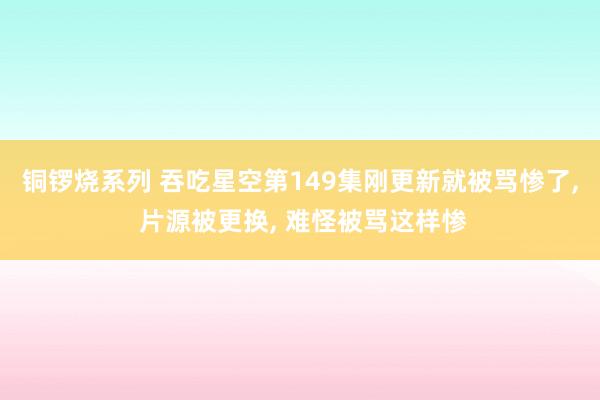 铜锣烧系列 吞吃星空第149集刚更新就被骂惨了, 片源被更换, 难怪被骂这样惨