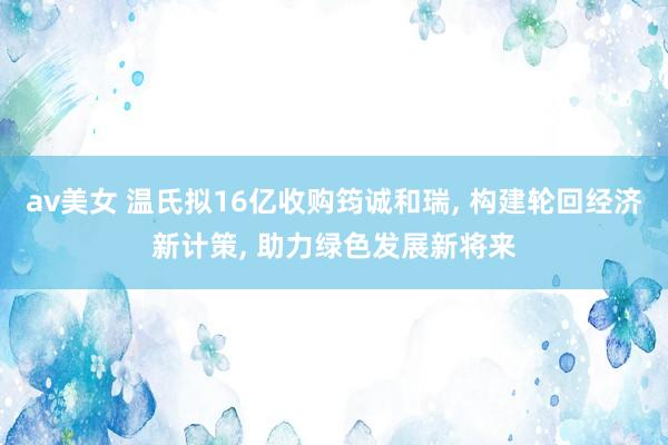 av美女 温氏拟16亿收购筠诚和瑞, 构建轮回经济新计策, 助力绿色发展新将来