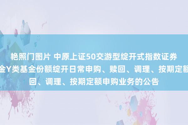 艳照门图片 中原上证50交游型绽开式指数证券投资基金团结基金Y类基金份额绽开日常申购、赎回、调理、按期定额申购业务的公告