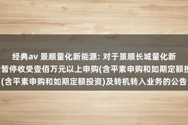 经典av 景顺量化新能源: 对于景顺长城量化新能源股票型证券投资基金暂停收受壹佰万元以上申购(含平素申购和如期定额投资)及转机转入业务的公告