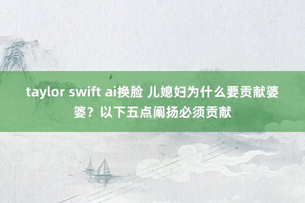 taylor swift ai换脸 儿媳妇为什么要贡献婆婆？以下五点阐扬必须贡献