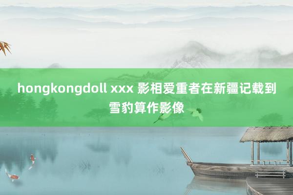 hongkongdoll xxx 影相爱重者在新疆记载到雪豹算作影像