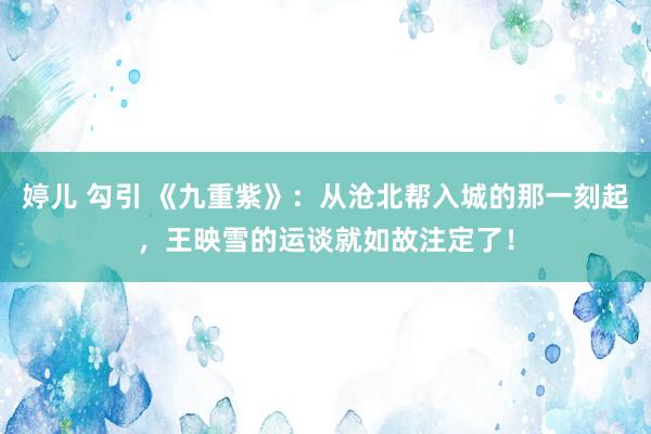 婷儿 勾引 《九重紫》：从沧北帮入城的那一刻起，王映雪的运谈就如故注定了！