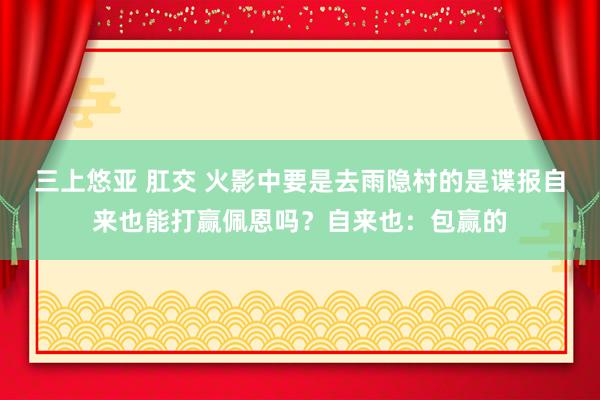 三上悠亚 肛交 火影中要是去雨隐村的是谍报自来也能打赢佩恩吗？自来也：包赢的