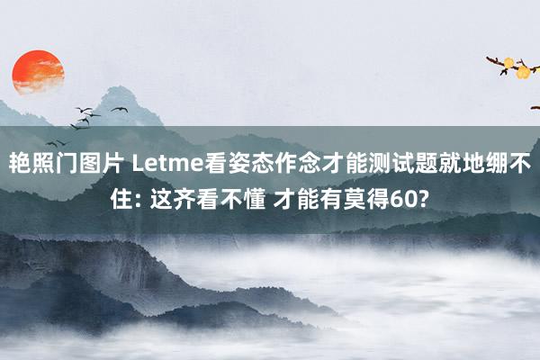 艳照门图片 Letme看姿态作念才能测试题就地绷不住: 这齐看不懂 才能有莫得60?