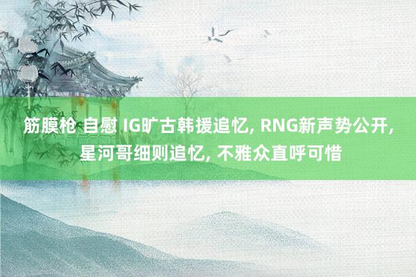 筋膜枪 自慰 IG旷古韩援追忆, RNG新声势公开, 星河哥细则追忆, 不雅众直呼可惜