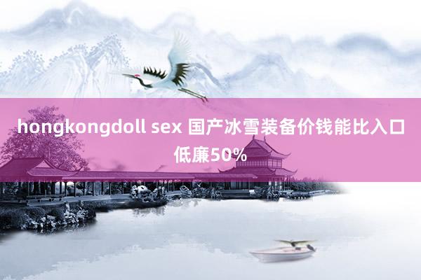 hongkongdoll sex 国产冰雪装备价钱能比入口低廉50%