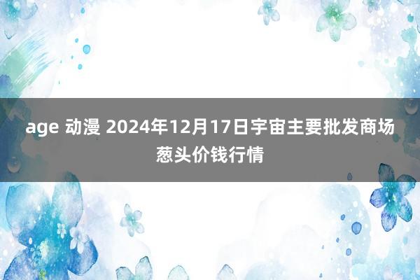 age 动漫 2024年12月17日宇宙主要批发商场葱头价钱行情