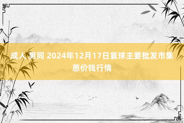 成人 男同 2024年12月17日寰球主要批发市集葱价钱行情