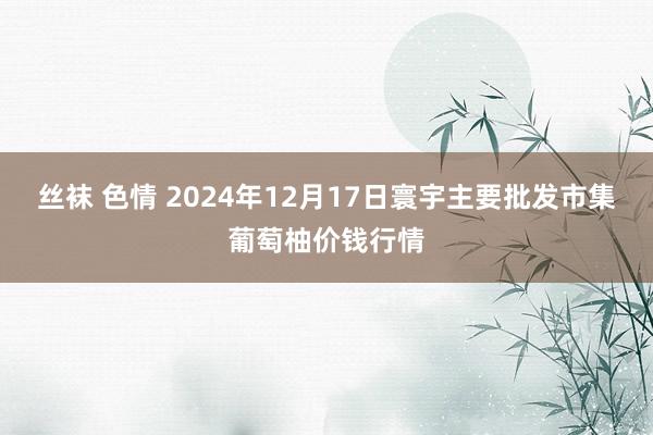 丝袜 色情 2024年12月17日寰宇主要批发市集葡萄柚价钱行情