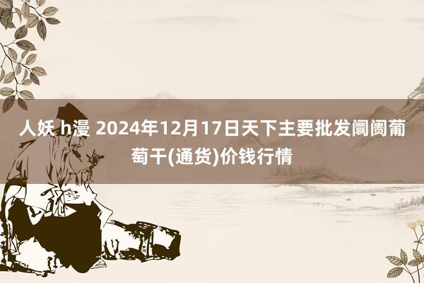 人妖 h漫 2024年12月17日天下主要批发阛阓葡萄干(通货)价钱行情