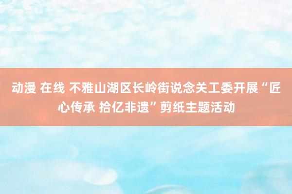 动漫 在线 不雅山湖区长岭街说念关工委开展“匠心传承 拾亿非遗”剪纸主题活动