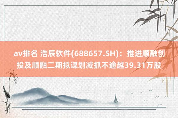 av排名 浩辰软件(688657.SH)：推进顺融创投及顺融二期拟谋划减抓不逾越39.31万股