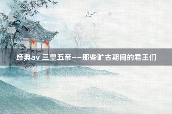 经典av 三皇五帝——那些旷古期间的君王们