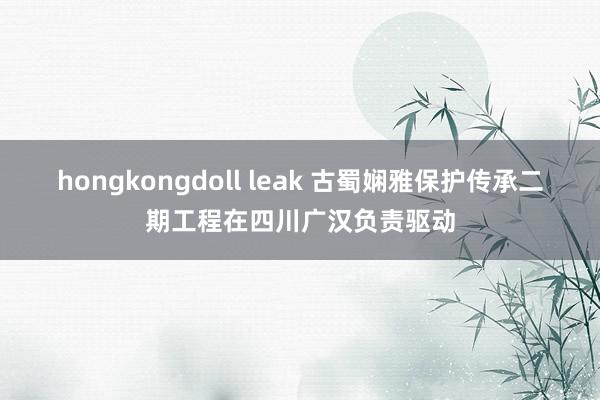 hongkongdoll leak 古蜀娴雅保护传承二期工程在四川广汉负责驱动