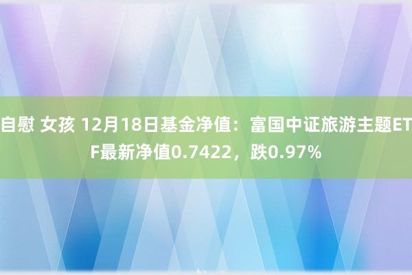 自慰 女孩 12月18日基金净值：富国中证旅游主题ETF最新净值0.7422，跌0.97%