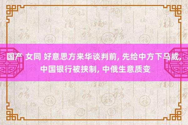 国产 女同 好意思方来华谈判前, 先给中方下马威, 中国银行被挟制, 中俄生意质变