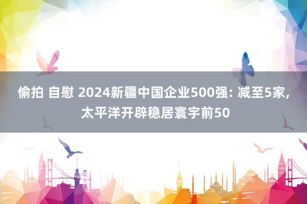 偷拍 自慰 2024新疆中国企业500强: 减至5家, 太平洋开辟稳居寰宇前50