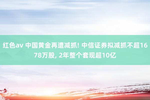 红色av 中国黄金再遭减抓! 中信证券拟减抓不超1678万股, 2年整个套现超10亿