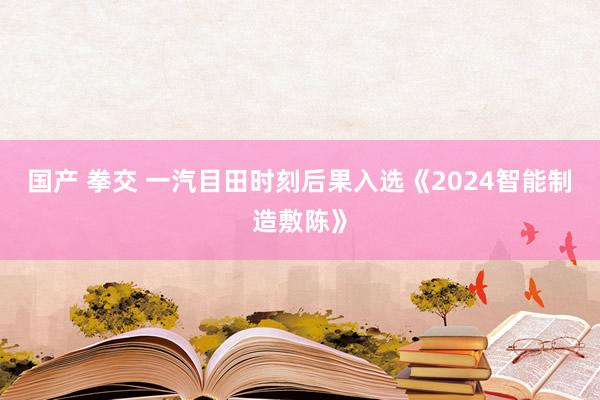 国产 拳交 一汽目田时刻后果入选《2024智能制造敷陈》