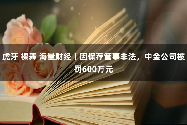 虎牙 裸舞 海量财经丨因保荐管事非法，中金公司被罚600万元