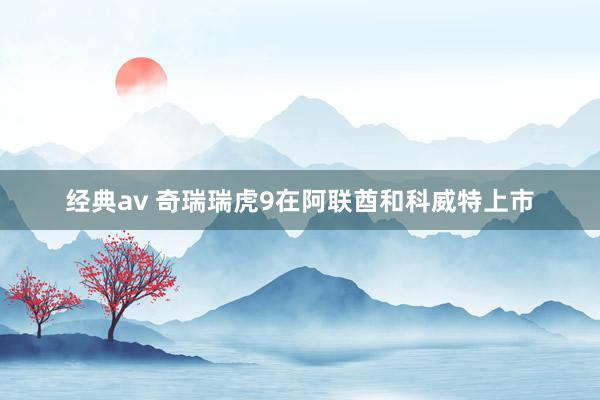 经典av 奇瑞瑞虎9在阿联酋和科威特上市