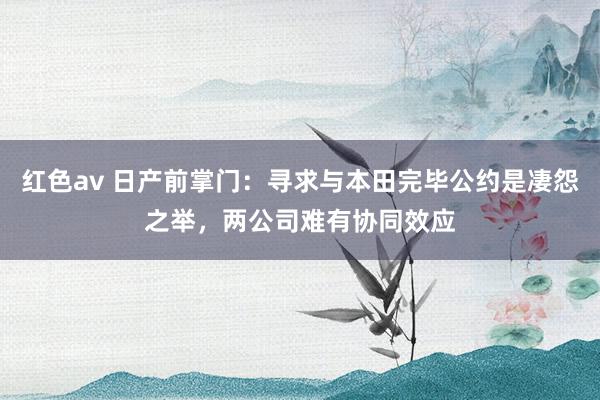 红色av 日产前掌门：寻求与本田完毕公约是凄怨之举，两公司难有协同效应