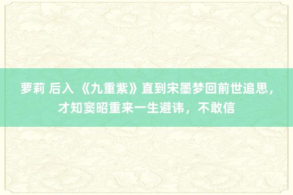 萝莉 后入 《九重紫》直到宋墨梦回前世追思，才知窦昭重来一生避讳，不敢信