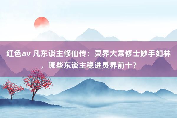 红色av 凡东谈主修仙传：灵界大乘修士妙手如林，哪些东谈主稳进灵界前十？