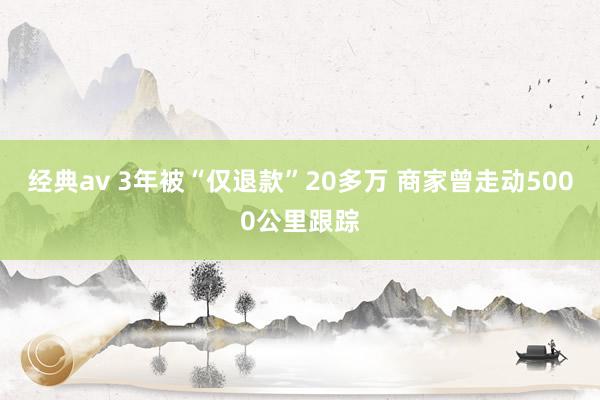 经典av 3年被“仅退款”20多万 商家曾走动5000公里跟踪