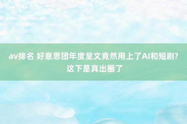 av排名 好意思团年度呈文竟然用上了AI和短剧? 这下是真出圈了