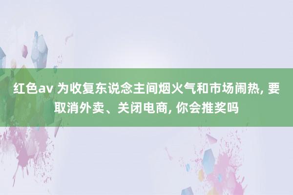 红色av 为收复东说念主间烟火气和市场闹热, 要取消外卖、关闭电商, 你会推奖吗