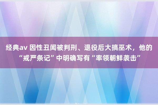 经典av 因性丑闻被判刑、退役后大搞巫术，他的“戒严条记”中明确写有“率领朝鲜袭击”