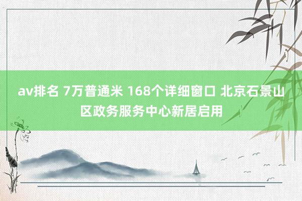 av排名 7万普通米 168个详细窗口 北京石景山区政务服务中心新居启用