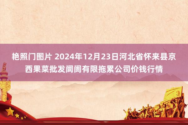 艳照门图片 2024年12月23日河北省怀来县京西果菜批发阛阓有限拖累公司价钱行情